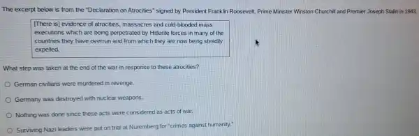 The excerpt below is from the "Declaration on Atrocities" signed by President Franklin Roosevelt, Prime Minister Winston Churchill and Premier Joseph Stalin in 1943.
[There is] evidence of atrocities massacres and cold -blooded mass
executions which are being perpetrated by Hitlerite forces in many of the
countries they have overrun and from which they are now being steadily
expelled.
What step was taken at the end of the war in response to these atrocities?
German civilians were murdered in revenge.
Germany was destroyed with nuclear weapons.
Nothing was done since these acts were considered as acts of war.
Surviving Nazi leaders were put on trial at Nuremberg for "crimes against humanity."