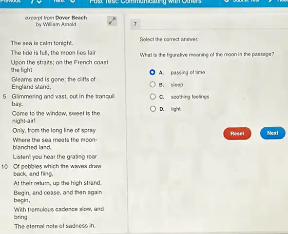 excerpt from Dover Beach
by William Arnold
The sea is calm tonight.
The tide is full,the moon lies fair
Upon the straits; on the French coast
the light
Gleams and is gone the cliffs of
England stand,
5 Glimmering and vast,out in the tranquil
bay.
Come to the window.sweet is the
night-air!
Only, from the long line of spray
Where the sea meets the moon-
blanched land,
Listen! you hear the grating roar
10 Of pebbles which the waves draw
back, and fling,
At their return, up the high strand,
Begin, and cease, and then again
begin,
With tremulous cadence slow and
bring
The eternal note of sadness in.
7
Select the correct answer.
What is the figurative meaning of the moon in the passage?
A. passing of time
B. sleep
C. soothing feelings
D. light