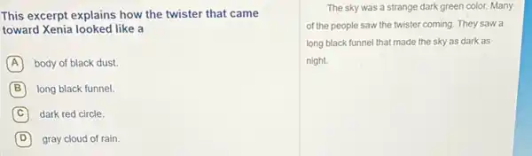 This excerpt explains how the twister that came
toward Xenia looked like a
A body of black dust.
B long black funnel.
C dark red circle.
D gray cloud of rain.
The sky was a strange dark green color.Many
of the people saw the twister coming. They saw a
long black funnel that made the sky as dark as
night.