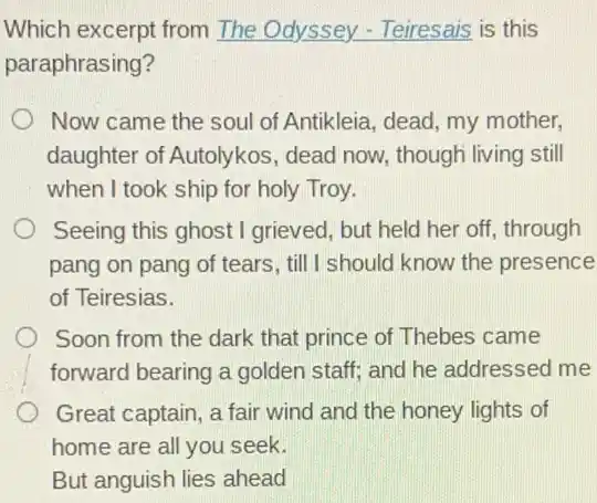 Which excerpt from The Odyssey - Teiresais is this
paraphrasing?
Now came the soul of Antikleia, dead, my mother.
daughter of Autolykos , dead now, though living still
when I took ship for holy Troy.
Seeing this ghost I grieved, but held her off, through
pang on pang of tears, till I should know the presence
of Teiresias.
Soon from the dark that prince of Thebes came
forward bearing a golden staff; and he addressed me
Great captain, a fair wind and the honey lights of
home are all you seek.