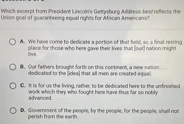 Which excerpt from President Lincoln's Gettysburg Address best reflects the
Union goal of guaranteeing equal rights for African Americans?
A. We have come to dedicate a portion of that field, as a final resting
place for those who here gave their lives that [our] nation might
live.
B. Our fathers brought forth on this continent a new nation __
dedicated to the [idea]that all men are created equal.
C. It is for us the living, rather, to be dedicated here to the unfinished
work which they who fought here have thus far so nobly
advanced.
D. Government of the people, by the people ,for the people, shall not
perish from the earth.