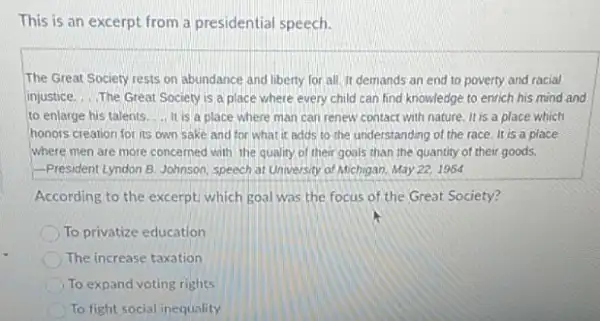 This is an excerpt from a presidential speech.
The Great Society rests on abundance and liberty for all. It demands an end to poverty and racial
injustice. __ The Great Society is a place where every child can find knowledge to enrich his mind and
to enlarge his talents ... It is a place where man can renew contact with nature. It is a place which
honors creation for its own sake and for what it adds to the understanding of the race. It is a place
where men are more concerned with the quality of their goals than the quantity of their goods.
-President Lyndon B. Johnson speech at University of Michigan, May 22, 1964
According to the excerpt.which goal was the focus of the Great Society?
To privatize education
The increase taxation
To expand voting rights
To fight social inequality