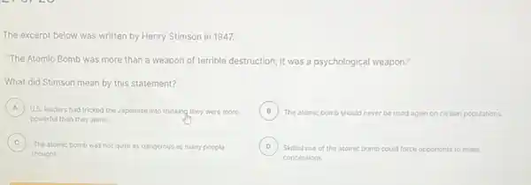 The excerpt below was written by Henry Stimson in 1947.
"The Atomic Bomb was more than a weapon of terrible destruction; it was a psychological weapon."
What did Stimson mean by this statement?
A ) U.S. leaders had tricked the Japanese into thinking they were more
powerful than they were.
B )
The atomic bomb should never be used again on civilian populations.
C
thought.
The atomic bomb was not quite as dangerous as many people
D ) Skillful use of the atomic bomb could force opponents to make
concessions.