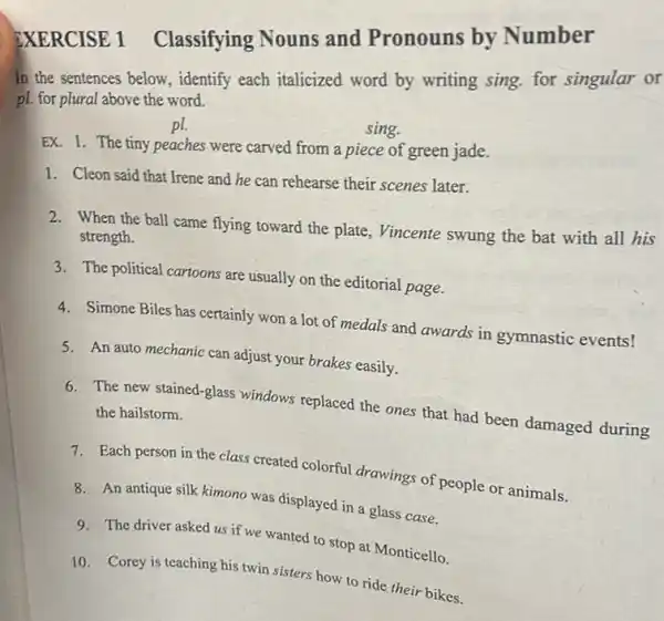 EXERCISE 1 Classifying Nouns and Pronouns by Number
In the sentences below., identify each italicized word by writing sing.for singular or
pl. for plural above the word.
pl
sing.
EX. 1. The tiny peaches were carved from a piece of green jade.
1. Cleon said that Irene and he can rehearse their scenes later.
2. When the ball came flying toward the plate, Vincente swung the bat with all his
strength.
3. The political cartoons are usually on the editorial page.
4. Simone Biles has certainly won a lot of medals and awards in gymnastic events!
5. An auto mechanic can adjust your brakes easily.
6. The new stained-glass windows replaced the ones that had been damaged during the hailstorm.
7. Each person in the class created colorful drawings of people or animals.
8. An antique silk kimono was displayed in a glass case.
9. The driver asked us if we wanted to stop at Monticello.
10. Corey is teaching his twin sisters how to ride their bikes.