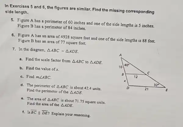 In Exercises 5 and 6, the figures are similar. Find the missing corresponding
slde length.
5. Figure A has a perimeter of 60 inches and one of the side lengths is 5 inches.
Figure B has a perimeter of 84 inches.
6. Figure A has an area of 4928 square feet and one of the side lengths is 88 feet.
Figure B has an area of 77 square feet.
7. In the diagram, Delta ABCsim Delta ADE
a. Find the scale factor from Delta ABC to Delta ADE
b. Find the value of x.
C. Find mangle ABC.
d. The perimeter of Delta ABC is about 42.4 units.
Find the perimeter of the Delta ADE
e. The area of Delta ABC
is about 71.75 square units.
Find the area of the Delta ADE
f. Is overline (BC)Vert overline (DE)
Explain your reasoning.