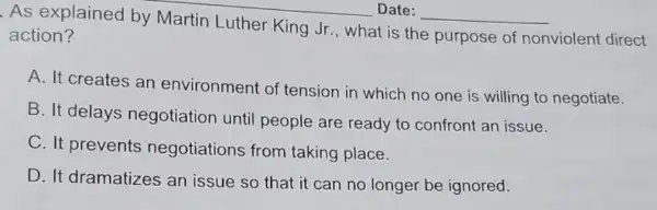 __
As explained __
action?	Luther King Jr , what is the purpose of
nonviolent direct
A. It creates an environment of tension in which no one is willing to negotiate.
B. It delays negotiation until people are ready to confront an issue.
C. It prevents negotiations from taking place.
D. It dramatizes an issue so that it can no longer be ignored.