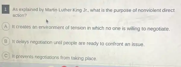 As explained by Martin Luther King Jr., what is the purpose of nonviolent direct 1
action?
A It creates an environment of tension in which no one is willing to negotiate.
B It delays negotiation until people are ready to confront an issue.
C It prevents negotiations from taking place.