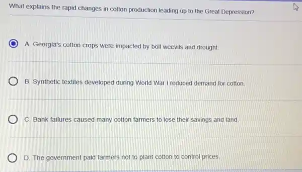 What explains the rapid changes in cotton production leading up to the Great Depression?
A. Georgia's cotton crops were impacted by boll weevils and drought.
B. Synthetic textiles developed during World War I reduced demand for cotton.
C. Bank failures caused many cotton farmers to lose their savings and land
D. The government paid farmers not to plant cotton to control prices.