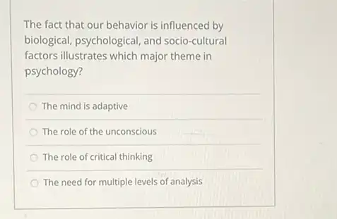 The fact that our behavior is influenced by
biological, psychological, and socio-cultural
factors illustrates which major theme in
psychology?
The mind is adaptive
The role of the unconscious
The role of critical thinking
The need for multiple levels of analysis