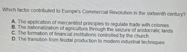 Which factor contributed to Europe's Commercia Revolution in the sixteenth century?
A. The application of mercantilist principles to regulate trade with colonies
B. The nationalization of agriculture through the seizure of aristocratic lands
C. The formation of financial institutions controllec by the church
D. The transition-from feudal production to modern industrial techniques