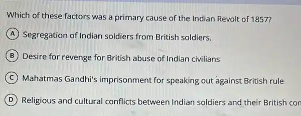 Which of these factors was a primary cause of the Indian Revolt of 1857?
A Segregation of Indian soldiers from British soldiers.
B Desire for revenge for British abuse of Indian civilians
C Mahatmas Gandhi's imprisonment for speaking out against British rule
D Religious and cultural conflicts between Indian soldiers and their British con