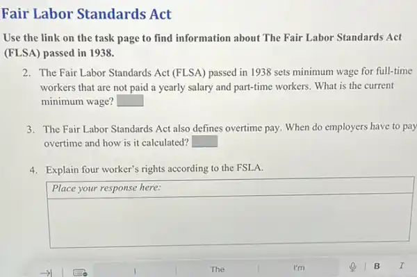 Fair Labor Standards Act
Use the link on the task page to find information about The Fair Labor Standards Act
(FLSA) passed in 1938.
2. The Fair Labor Standards Act (FLSA) passed in 1938 sets minimum wage for full-time
workers that are not paid a yearly salary and part-time workers. What is the current
minimum wage? square 
3. The Fair Labor Standards Act also defines overtime pay. When do employers have to pay
overtime and how is it calculated? square 
4. Explain four worker's rights according to the FSL A.
Place your response here:
square