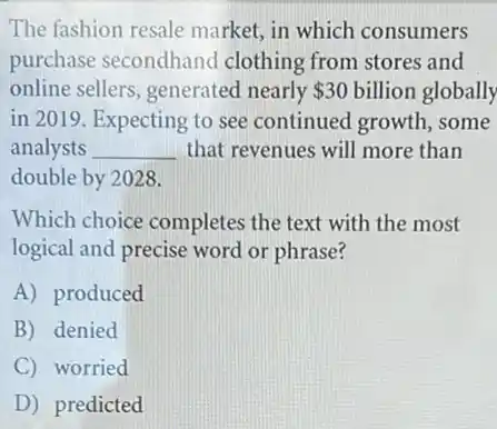 The fashion resale market, in which consumers
purchase secondhand clothing from stores and
online sellers, generated nearly 30 billion globally
in 2019. Expecting to see continued growth , some
analysts __ that revenues will more than
double by 2028.
Which choice completes the text with the most
logical and precise word or phrase?
A) produced
B denied
C worried
D predicted