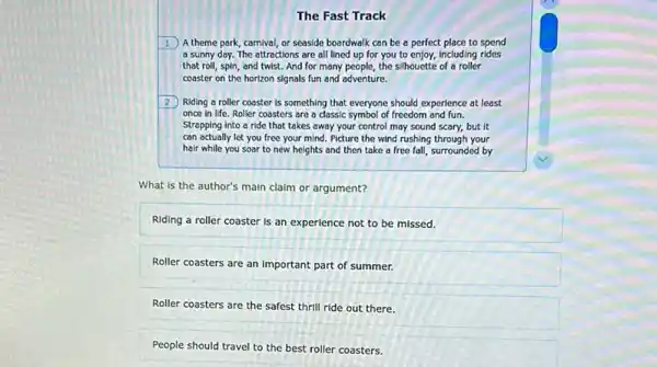 The Fast Track
1 A theme park carnival, or seaside boardwalk can be a perfect place to spend
a sunny day. The attractions are all lined up for you to enjoy, including rides
that roll, spin, and twist. And for many people, the silhouette of a roller
coaster on the horizon signals fun and adventure.
2 Riding a roller coaster is something that everyone should experience at least
once in life. Roller coasters are a classic symbol of freedom and fun.
Strapping into a ride that takes away your control may sound scary,but it
can actually let you free your mind. Picture the wind rushing through your
hair while you soar to new heights and then take a free fall, surrounded by
What is the author's main claim or argument?
Riding a roller coaster Is an experience not to be missed.
Roller coasters are an Important part of summer.
Roller coasters are the safest thrill ride out there.
People should travel to the best roller coasters.