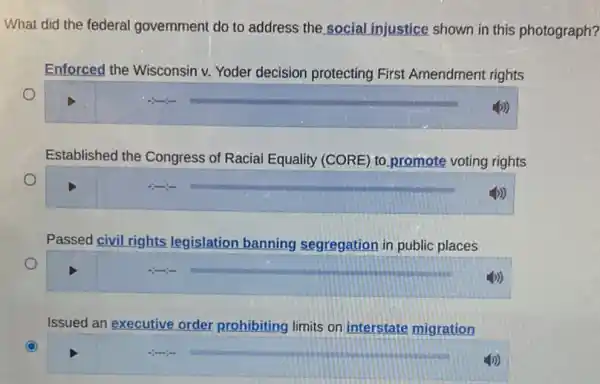 What did the federal government do to address the social injustice shown in this photograph?
Enforced the Wisconsin v.Yoder decision protecting First Amendment rights
Established the Congress of Racial Equality (CORE) to promote voting rights
Passed civil rights legislation banning segregation in public places
Issued an executive order prohibiting limits on interstate migration
C