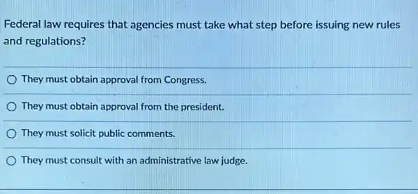 Federal law requires that agencies must take what step before issuing new rules
and regulations?
They must obtain approval from Congress.
They must obtain approval from the president.
They must solicit public comments.
They must consult with an administrative law judge.