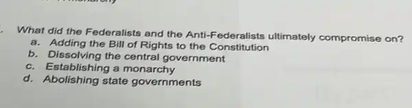 What did the Federalists and the Anti-Federalists ultimately compromise on?
a. Adding the Bill of Rights to the Constitution
b. Dissolving the central government
c. Establishing a monarchy
d. Abolishing state governments