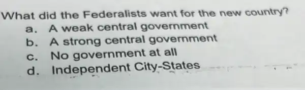 What did the Federalists want for the new country?
a. A weak central government
b. A strong central government
c. No government at all
d Independent City-States