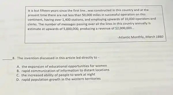 It is but fifteen years since the first line...was constructed in this country and at the
present time there are not less than 50 ,000 miles in successful operation on this
continent, having over 1 ,400 stations, and employing upwards of 10,000 operators and
clerks. The number of messages passing over all the lines in this country annually is
estimate at upwards of 5,000,000, producing a revenue of 2,000,000ldots 
-Atlantic Monthly, March 1860
__ 8. The invention discussed in this article led directly to -
A. the expansion of educational opportunities for women
B. rapid communication of information to distant locations
C. the increased ability of people to work at night
D. rapid population growth in the western territories