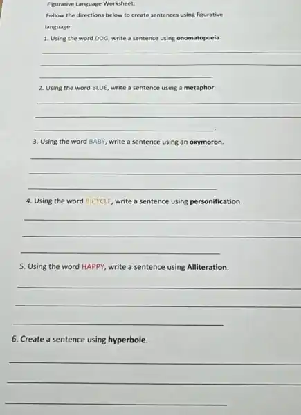 Figurative Language Worksheet:
Follow the directions below to create sentences using figurative
language:
1. Using the word DOG, write a sentence using onomatopoeia.
__
2. Using the word BLUE write a sentence using a metaphor.
__
3. Using the word BABY, write a sentence using an oxymoron.
__
4. Using the word BICYCLE, write a sentence using personification.
__
5. Using the word HAPPY, write a sentence using Alliteration.
__
6. Create a sentence using hyperbole.
__