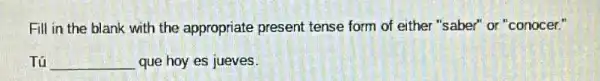 Fill in the blank with the appropriate present tense form of either "saber" or "conocer."
Tú __ que hoy es jueves. TRACTION