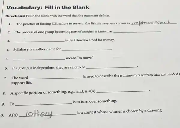 Fill in the Blank
Directions: Fill in the blank with the word that the statement defines.
1. The practice of forcing U.S. sailors to serve in the British navy was known as
__
2.The process of one group becoming part of another is known as __
3. __ is the Choctaw word for money.
4.Syllabary is another name for __
5. __ means "to move."
6.If a group is independent they are said to be __
7.The word __
is used to describe the minimum resources that are needed t
support life.
8.A specific portion of something, e.g, land, is a(n)
__
9.To __
is to turn over something.
0. A(n)
__
is a contest whose winner is chosen by a drawing.