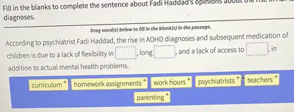 Fill in the blanks to complete the sentence about Fadi Haddad's opinions about the fisc
diagnoses.
Drag word(s) below to fill in the blank(s) in the passage.
According to psychiatrist Fadi Haddad, the rise in ADHD diagnoses and subsequent medication of
in
children is due to a lack of flexibility in square  long square  , and a lack of access to square  in
addition to actual mental health problems.
curriculum
homework assignments
work hours
psychiatrists
teachers
parenting