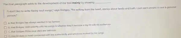 The final paragraph adds to the development of the text mainly by showing
__
"I don't like to write flashy soul songs;says Bridges. "I'm writing from the heart, stories about family and truth.I just want people to see a genuine
person."
A. that Bridges has always wanted to be famous
B. that Bridges' main priority with his songs is whether they'll become a big hit with his audiences
C. that Bridges thinks pop stars are sell-outs
D
D. that Bridges is most concerned with the authenticity and emotions evoked by his songs