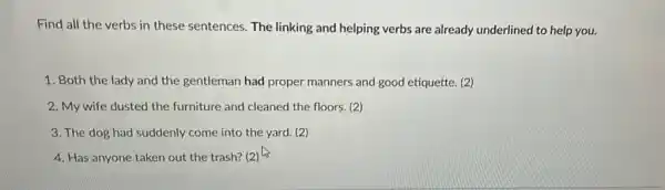 Find all the verbs in these sentences. The linking and helping verbs are already underlined to help you.
1. Both the lady and the gentleman had proper manners and good etiquette. (2)
2. My wife dusted the furniture and cleaned the floors. (2)
3. The dog had suddenly come into the yard. (2)
4. Has anyone taken out the trash? (2)