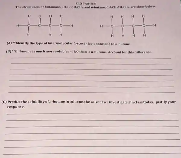 FiQ Practice:
The structures for butanone, mathrm(CH)_(3) mathrm(COCH)_(2) mathrm(CH)_(2) , and n -butane, mathrm(CH)_(3) mathrm(CH)_(2) mathrm(CH)_(2) mathrm(CH)_(3) , are show below.
(A) *Identify the type of intermolecular forces in butanone and in n -butane.
(B) *Butanone is much more soluble in mathrm(H)_(2) mathrm(O) than is n -butane. Account for this difference.
(C) Predict the solubility of n -butane in toluene, the solvent we investigated in class today. Justify your response.