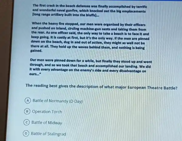 The first crack In the beach defenses was finally accomplished by terrific
and wonderful naval gunflre, which knocked out the big emplacements
[long range artillery bullt Into the bluffs]. __
When the heavy fire stopped, our men were organized by their officers
and pushed on inland , clrcling machine-gun nests and taking them from
the rear. As one officer said, the only way to take a beach is to face It and
keep going. It is costly at first, but It's the only way.If the men are pinned
down on the beach dug In and out of action, they might as well not be
there at all. They hold up the waves behind them, and nothing Is being
galned.
Our men were pinned down for a while , but finally they stood up and went
through, and so we took that beach and accomplished our landing .We did
It with every advantage on the enemy's side and every disadvantage on
ours.
The reading best gives the description of what major European Theatre Battle?
A Battle of Normandy (D -Day)
B Operation Torch
C Battle of Midway
D Battle of Stalingrad