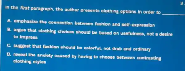 In the first paragraph, the author presents clothing options in order to
__
A. emphasize the connection between fashion and self-expression
B. argue that clothing choices should be based on usefulness, not a desire
to impress
C.
suggest that fashion should be colorful, not drab and ordinary
D. reveal the anxiety caused by having to choose between contrasting
clothing styles