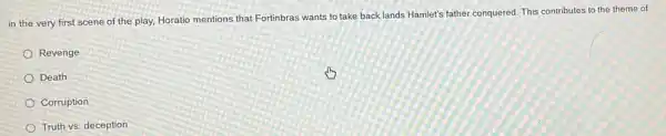 in the very first scene of the play,Horatio mentions that Fortinbras wants to take back lands Hamlet's father conquered This contributes to the theme of:
Revenge
Death
Corruption
Truth vs. deception