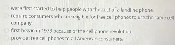 were first started to help people with the cost of a landline phone.
require consumers who are eligible for free cell phones to use the same cell
company.
first began in 1973 because of the cell phone revolution.
provide free cell phones to all American consumers.