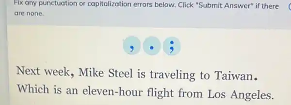 Fix any punctuation or capitalization errors below. Click "Submit Answer" if there
are none.
3
Next week , Mike Steel is traveling to Taiwan.
Which is an eleven-hour flight from Los Angeles.