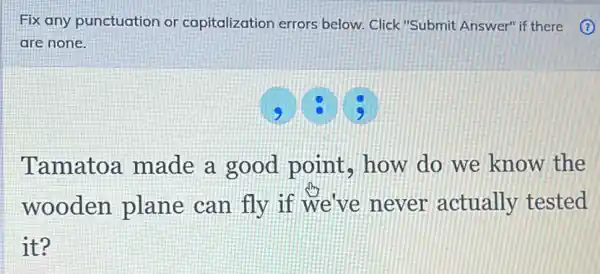 Fix any punctuation or capitalization errors below. Click"Submit Answer" if there (1)
are none.
Tamatoa made a good point, how do we know the
wooden plane can fly if we've never actually tested
it?