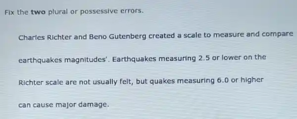 Fix the two plural or possessive errors.
Charles Richter and Beno Gutenberg created a scale to measure and compare
earthquakes magnitudes'. Earthquakes measuring 2.5 or lower on the
Richter scale are not usually felt but quakes measuring 6.0 or higher
can cause major damage.