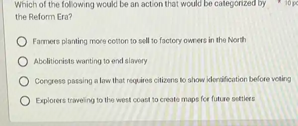 Which of the following would be an action that would be categorized by 10 pc
the Reform Era?
Farmers planting more cotton to sell to factory owners in the North
Abolitionists wanting to end slavery
Congress passing a law that requires citizens to show identification before voting
Explorers traveling to the west coast to create maps for future settlers