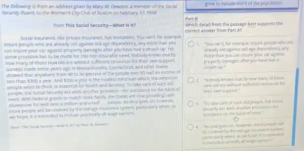 The following is from an address given by Mary W. Dewson, a member of the Social
Security Board, to the Women's City Club of Boston on February 17,1938.
from This Social Security -What Is it?
Social Insurance, like private Insurance, has limitations. You can't, for example,
Insure people who are already old against old-age dependency, any more than you
can insure your car against property damages after you have had a smash-up . Yet
some provision has to be made for this non-Insurable need. Nobody knows exactly
how many of those now old are without sufficient resources for their own support.
Surveys made some years ago in Massachusetts, Connecticut and other States
showed that anywhere from 40 to 50 percent of the people over 65 had an income of
less than 300 a year.And 300 a year is the modest minimum which, the American
people seem to think is essential for health and decency. To take care of such old
people, the Social Security Act adds another provision -for assistance on the basis of
need. With Federal grants to match State funds the States are now providing cash
allowances for well over a million-and-a-half ... people. As time goes on, however.
more people will be covered by the old-age insurance system, particularly when as
we hope, it is extended to include practically all wage earners.
(from "This Social Security -What Is It? by Mary W. Dewson)
grow to include more of the population.
Part B
Which detail from the passage best supports the
correct answer from Part A?
1. You can't, for example insure people who are
already old against old-age dependency, any
more than you can insure your car against
property damages after you have had a
smash-up."
2. "Nobody knows exactly how many of those
now old are without sufficient resources for
their own support."
3. "To take care of such old people.the Social
Security Act adds another provision-for
assistance on the basis of need."
4. "As time goes on however, more people will
be covered by the old-age insurance system.
particularly when, as we hope, it is extended
to include practically all wage earners."