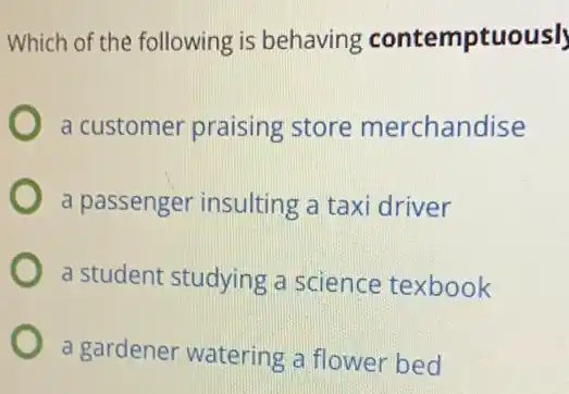 Which of the following is behaving contemptuousl
a customer praising store merchandise
a passenger insulting a taxi driver
a student studying a science texbook
a gardener watering a flower bed