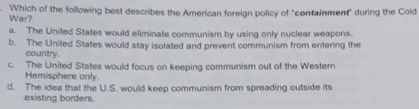 . Which of the following best describes the American foreign policy of "containment" during the Cold
War?
a. The United States would eliminate communism by using only nuclear weapons.
b. The United States would stay isolated and prevent communism from entering the
country.
c. The United States would focus on keeping communism out of the Western
Hemisphere only.
d. The idea that the U.S. would keep communism from spreading outside its
existing borders.