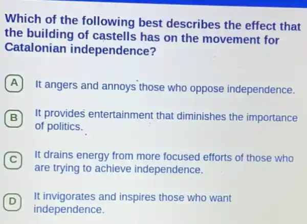 Which of the following best describes the effect that
the building of castells has on the movement for
Catalonian independence?
A
It angers and annoys those who oppose independence.
B
of politics.
(B) It provides entertainment that diminishes the importance
(C)
It drains energy from more focused efforts of those who
C
are trying to achieve independence.
D
It invigorates and inspires those who want
independence.