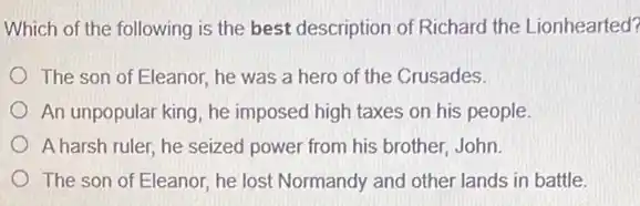 Which of the following is the best description of Richard the Lionhearted?
The son of Eleanor he was a hero of the Crusades.
An unpopular king, he imposed high taxes on his people
A harsh ruler, he seized power from his brother, John.
The son of Eleanor he lost Normandy and other lands in battle.