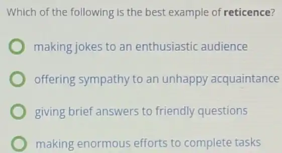 Which of the following is the best example of reticence?
making jokes to an enthusiastic audience
offering sympathy to an unhappy acquaintance
giving brief answers to friendly questions
making enormous efforts to complete tasks