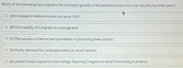 Which of the following best explains the consistent growth of the federal bureaucracy over the past hundred years?
(A) Increases in federal income tax since 1925
(B) The inability of Congress to cut programs
(C) The success of Democratic presidents in promoting their policies
(D) Public demand for and expectation of, social services
(E) United States Supreme Court rulings requiring Congress to assist those living in poverty