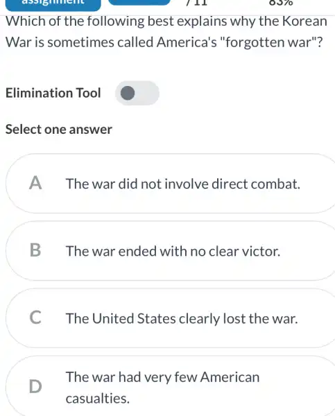 Which of the following best explains why the Korean
War is sometimes called America's "forgotten war"?
Elimination Tool
Select one answer
A The war did not involve direct combat.
B Thewar ended with no clear victor.
The United States clearly lost the war.
D
The war had very few American
casualties.