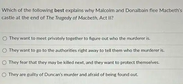 Which of the following best explains why Malcolm and Donalbain flee Macbeth's
castle at the end of The Tragedy of Macbeth, Act II?
They want to meet privately together to figure out who the murderer is.
They want to go to the authorities right away to tell them who the murderer is.
They fear that they may be killed next and they want to protect themselves.
They are guilty of Duncan's murder and afraid of being found out.