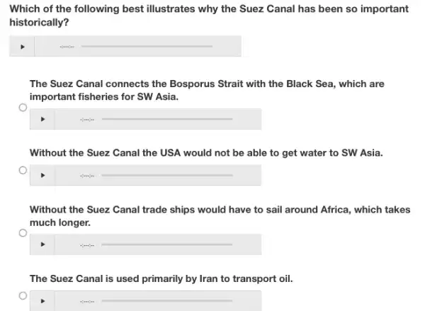 Which of the following best illustrates why the Suez Canal has been so important
historically?
The Suez Canal connects the Bosporus Strait with the Black Sea, which are
important fisheries for SW Asia.
O
Without the Suez Canal the USA would not be able to get water to SW Asia.
Without the Suez Canal trade ships would have to sail around Africa,which takes
much longer.
O
The Suez Canal is used primarily by Iran to transport oil.