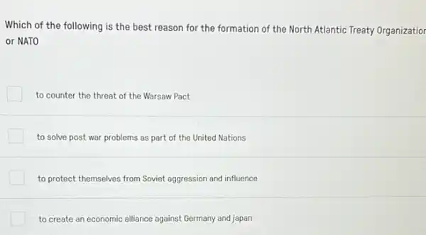 Which of the following is the best reason for the formation of the North Atlantic Treaty Organizatior
or NATO
to counter the threat of the Warsaw Pact
to solve post war problems as part of the United Nations
to protect themselves from Soviet aggression and influence
to create an economic alliance against Germany and japan