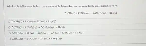 Which of the following is the best representation of the balanced net ionic equation for the aqueous reaction below?
Zr(OH)_(4)(s)+4HNO_(3)(aq)arrow Zr(NO_(3))_(4)(aq)+4H_(2)O(l)
Zr(OH)_(4)(s)+4H^+(aq)arrow Zr^4+(aq)+4H_(2)O(l)
Zr(OH)_(4)(s)+4HNO_(3)(aq)arrow Zr(NO_(3))_(4)(aq)+4H_(2)O(l)
Zr(OH)_(4)(s)+4H^+(aq)+4NO_(3)^-(aq)arrow Zr^4+(aq)+4NO_(3)^-(aq)+4H_(2)O(l)
Zr(OH)_(4)(s)+4NO_(3)^-(aq)arrow Zr^4+(aq)+4NO_(3)^-(aq)